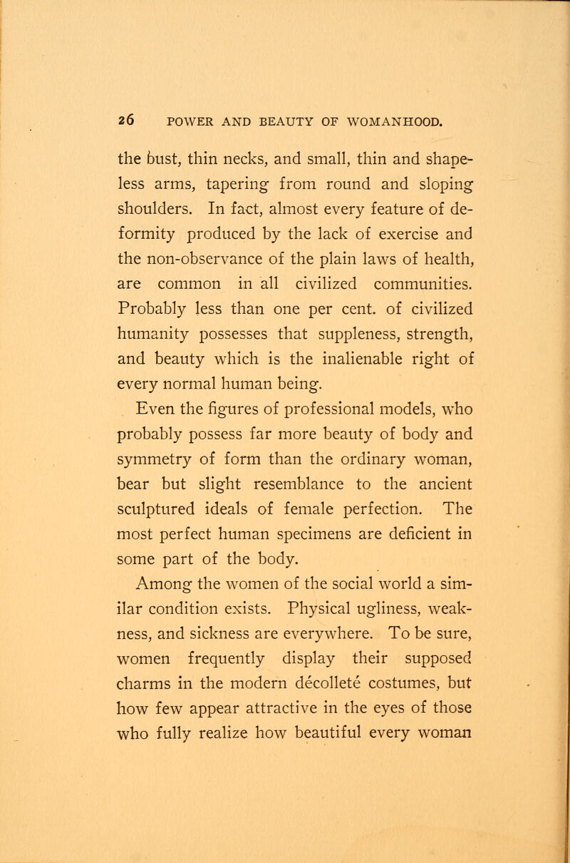 the bust, thin necks, and small, thin and shape- less arms, tapering from round and sloping shoulders. In fact, almost every feature of de- formity produced by the lack of exercise and the non-observance of the plain laws of health, are common in all civilized communities. Probably less than one per cent, of civilized humanity possesses that suppleness, strength, and beauty which is the inalienable right of every normal human being. Even the figures of professional models, who probably possess far more beauty of body and symmetry of form than the ordinary woman, bear but slight resemblance to the ancient sculptured ideals of female perfection. The most perfect human specimens are deficient in some part of the body. Among the women of the social world a sim- ilar condition exists. Physical ugliness, weak- ness, and sickness are everywhere. To be sure, women frequently display their supposed charms in the modern decollete costumes, but how few appear attractive in the eyes of those who fully realize how beautiful every woman