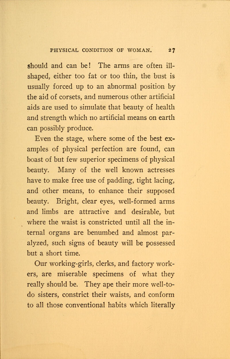 should and can be! The arms are often ill- shaped, either too fat or too thin, the bust is usually forced up to an abnormal position by the aid of corsets, and numerous other artificial aids are used to simulate that beauty of health and strength which no artificial means on earth can possibly produce. Even the stage, where some of the best ex- amples of physical perfection are found, can boast of but few superior specimens of physical beauty. Many of the well known actresses have to make free use of padding, tight lacing, and other means, to enhance their supposed beauty. Bright, clear eyes, well-formed arms and limbs are attractive and desirable, but where the waist is constricted until all the in- ternal organs are benumbed and almost par- alyzed, such signs of beauty will be possessed but a short time. Our working-girls, clerks, and factory work- ers, are miserable specimens of what they really should be. They ape their more well-to- do sisters, constrict their waists, and conform to all those conventional habits which literally