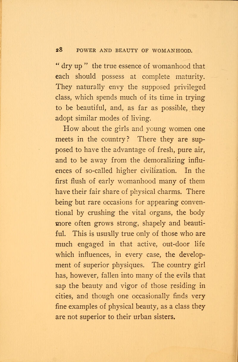  dry up  the true essence of womanhood that each should possess at complete maturity. They naturally envy the supposed privileged class, which spends much of its time in trying to be beautiful, and, as far as possible, they adopt similar modes of living. How about the girls and young women one meets in the country? There they are sup- posed to have the advantage of fresh, pure air, and to be away from the demoralizing influ- ences of so-called higher civilization. In the first flush of early womanhood many of them have their fair share of physical charms. There being but rare occasions for appearing conven- tional by crushing the vital organs, the body more often grows strong, shapely and beauti- ful. This is usually true only of those who are much engaged in that active, out-door life which influences, in every case, the develop- ment of superior physiques. The country girl has, however, fallen into many of the evils that sap the beauty and vigor of those residing in cities, and though one occasionally finds very fine examples of physical beauty, as a class they are not superior to their urban sisters.