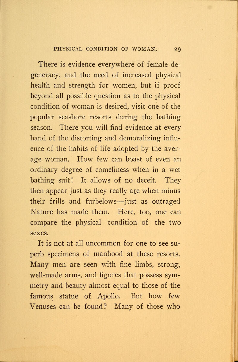 There is evidence everywhere of female de- generacy, and the need of increased physical health and strength for women, but if proof beyond all possible question as to the physical condition of woman is desired, visit one of the popular seashore resorts during the bathing season. There you will find evidence at every hand of the distorting and demoralizing influ- ence of the habits of life adopted by the aver- age woman. How few can boast of even an ordinary degree of comeliness when in a wet bathing suit! It allows of no deceit. They then appear just as they really ar,e when minus their frills and furbelows—just as outraged Nature has made them. Here, too, one can compare the physical condition of the two sexes. It is not at all uncommon for one to see su- perb specimens of manhood at these resorts. Many men are seen with fine limbs, strong, well-made arms, and figures that possess sym- metry and beauty almost equal to those of the famous statue of Apollo. But how few Venuses can be found? Many of those who