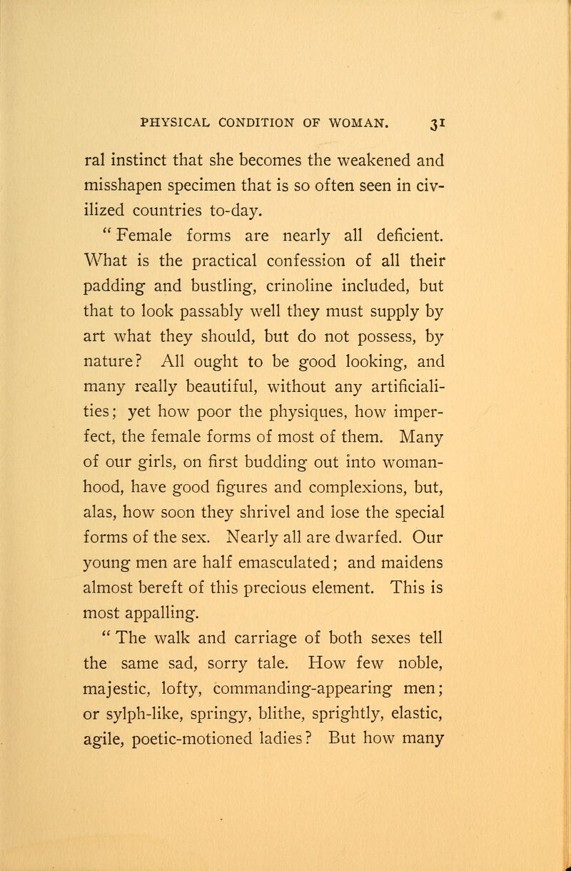 ral instinct that she becomes the weakened and misshapen specimen that is so often seen in civ- ilized countries to-day.  Female forms are nearly all deficient. What is the practical confession of all their padding and bustling, crinoline included, but that to look passably well they must supply by art what they should, but do not possess, by nature? All ought to be good looking, and many really beautiful, without any artificiali- ties; yet how poor the physiques, how imper- fect, the female forms of most of them. Many of our girls, on first budding out into woman- hood, have good figures and complexions, but, alas, how soon they shrivel and lose the special forms of the sex. Nearly all are dwarfed. Our young men are half emasculated; and maidens almost bereft of this precious element. This is most appalling.  The walk and carriage of both sexes tell the same sad, sorry tale. How few noble, majestic, lofty, commanding-appearing men; or sylph-like, springy, blithe, sprightly, elastic, agile, poetic-motioned ladies? But how many