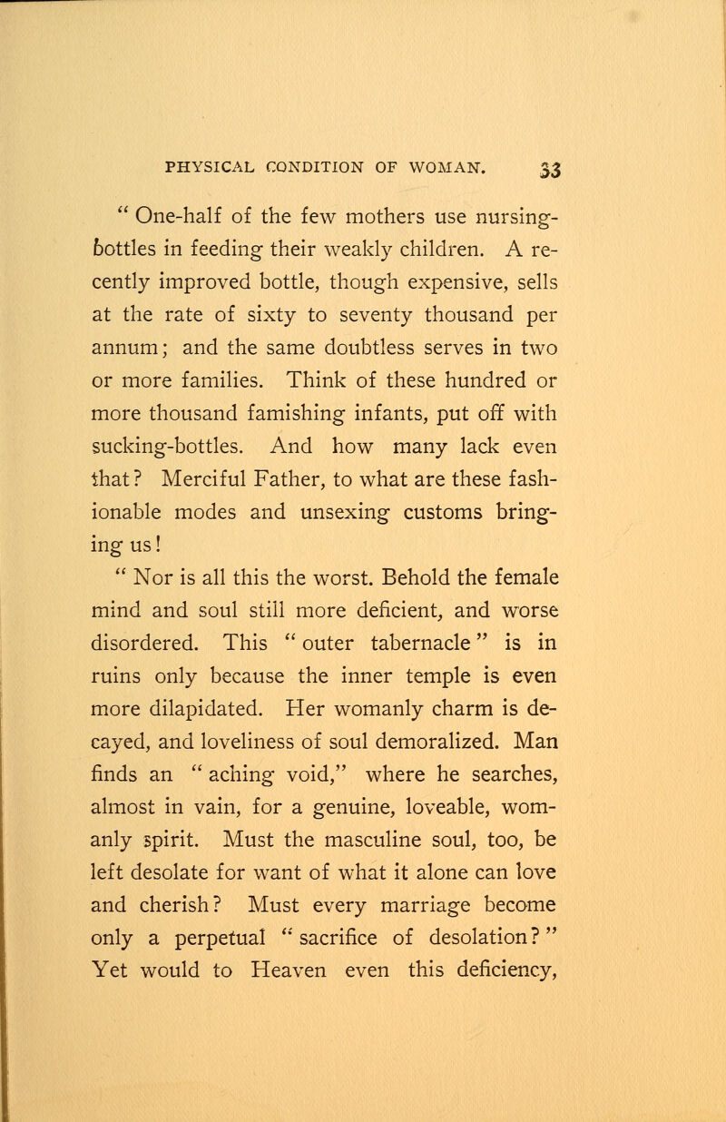  One-half of the few mothers use nursing- bottles in feeding their weakly children. A re- cently improved bottle, though expensive, sells at the rate of sixty to seventy thousand per annum; and the same doubtless serves in two or more families. Think of these hundred or more thousand famishing infants, put off with sucking-bottles. And how many lack even that? Merciful Father, to what are these fash- ionable modes and unsexing customs bring- ing us!  Nor is all this the worst. Behold the female mind and soul still more deficient, and worse disordered. This  outer tabernacle is in ruins only because the inner temple is even more dilapidated. Her womanly charm is de- cayed, and loveliness of soul demoralized. Man finds an  aching void, where he searches, almost in vain, for a genuine, loveable, wom- anly spirit. Must the masculine soul, too, be left desolate for want of what it alone can love and cherish? Must every marriage become only a perpetual  sacrifice of desolation? Yet would to Heaven even this deficiency,