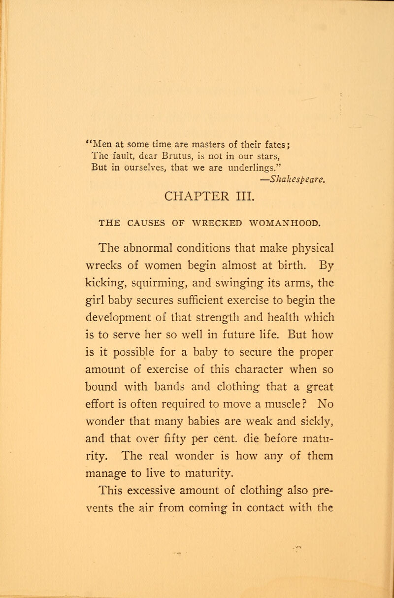 Men at some time are masters of their fates; The fault, dear Brutus, is not in our stars, But in ourselves, that we are underlings. —Shakespeare. CHAPTER III. THE CAUSES OF WRECKED WOMANHOOD. The abnormal conditions that make physical wrecks of women begin almost at birth. By kicking, squirming, and swinging its arms, the girl baby secures sufficient exercise to begin the development of that strength and health which is to serve her so well in future life. But how is it possible for a baby to secure the proper amount of exercise of this character when so bound with bands and clothing that a great effort is often required to move a muscle? No wonder that many babies are weak and sickly, and that over fifty per cent, die before matu- rity. The real wonder is how any of them manage to live to maturity. This excessive amount of clothing also pre- vents the air from coming- in contact with the