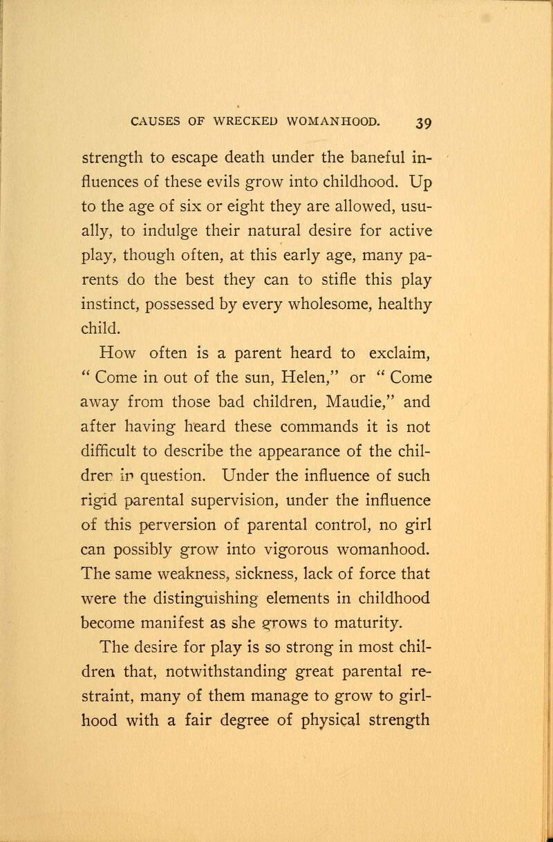 strength to escape death under the baneful in- fluences of these evils grow into childhood. Up to the age of six or eight they are allowed, usu- ally, to indulge their natural desire for active play, though often, at this early age, many pa- rents do the best they can to stifle this play instinct, possessed by every wholesome, healthy child. How often is a parent heard to exclaim, Come in out of the sun, Helen, or Come away from those bad children, Maudie, and after having heard these commands it is not difficult to describe the appearance of the chil- dren in question. Under the influence of such rigid parental supervision, under the influence of this perversion of parental control, no girl can possibly grow into vigorous womanhood. The same weakness, sickness, lack of force that were the distinguishing elements in childhood become manifest as she grows to maturity. The desire for play is so strong in most chil- dren that, notwithstanding great parental re- straint, many of them manage to grow to girl- hood with a fair degree of physical strength