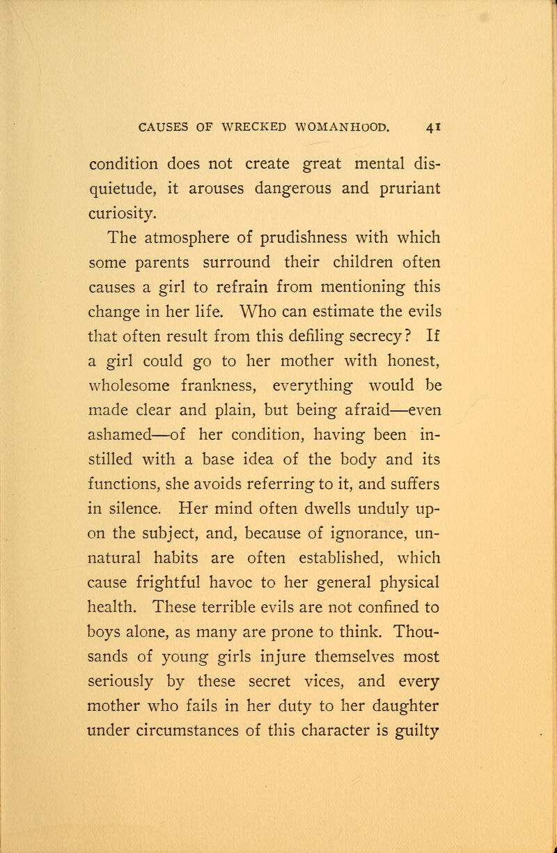 condition does not create great mental dis- quietude, it arouses dangerous and pruriant curiosity. The atmosphere of prudishness with which some parents surround their children often causes a girl to refrain from mentioning this change in her life. Who can estimate the evils that often result from this defiling secrecy? If a girl could go to her mother with honest, wholesome frankness, everything would be made clear and plain, but being afraid—even ashamed—of her condition, having been in- stilled with a base idea of the body and its functions, she avoids referring to it, and suffers in silence. Her mind often dwells unduly up- on the subject, and, because of ignorance, un- natural habits are often established, which cause frightful havoc to her general physical health. These terrible evils are not confined to boys alone, as many are prone to think. Thou- sands of young girls injure themselves most seriously by these secret vices, and every mother who fails in her duty to her daughter under circumstances of this character is guilty