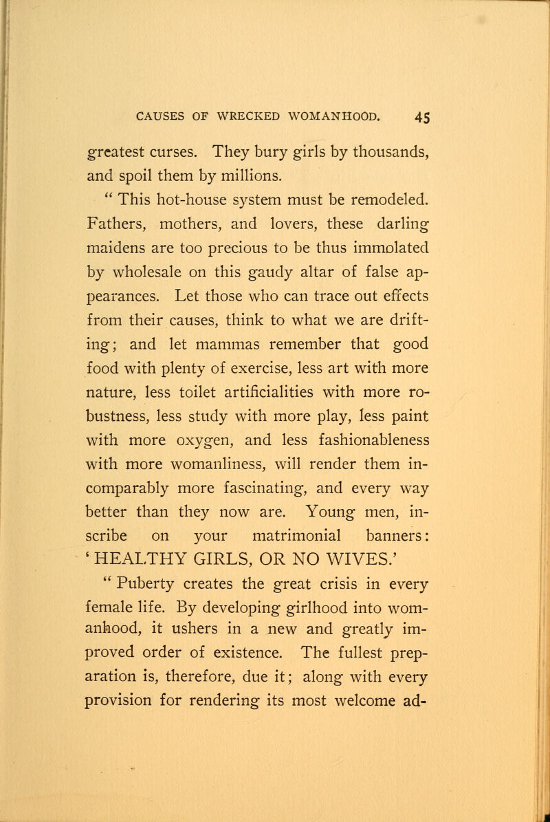 greatest curses. They bury girls by thousands, and spoil them by millions.  This hot-house system must be remodeled. Fathers, mothers, and lovers, these darling maidens are too precious to be thus immolated by wholesale on this gaudy altar of false ap- pearances. Let those who can trace out effects from their causes, think to what we are drift- ing; and let mammas remember that good food with plenty of exercise, less art with more nature, less toilet artificialities with more ro- bustness, less study with more play, less paint with more oxygen, and less fashionableness with more womanliness, will render them in- comparably more fascinating, and every way better than they now are. Young men, in- scribe on your matrimonial banners: ' HEALTHY GIRLS, OR NO WIVES.'  Puberty creates the great crisis in every female life. By developing girlhood into wom- anhood, it ushers in a new and greatly im- proved order of existence. The fullest prep- aration is, therefore, due it; along with every provision for rendering its most welcome ad-