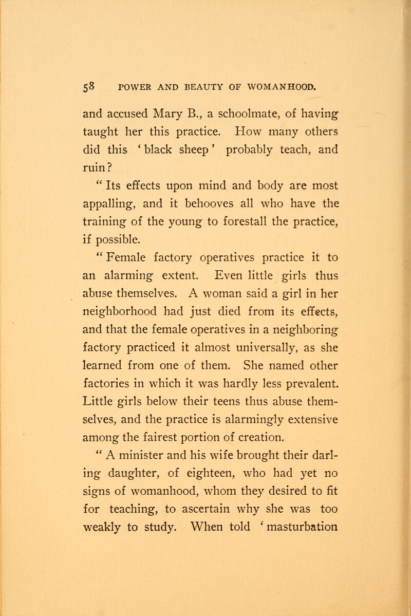 and accused Mary B., a schoolmate, of having taught her this practice. How many others did this ' black sheep' probably teach, and ruin ?  Its effects upon mind and body are most appalling, and it behooves all who have the training of the young to forestall the practice, if possible.  Female factory operatives practice it to an alarming extent. Even little girls thus abuse themselves. A woman said a girl in her neighborhood had just died from its effects, and that the female operatives in a neighboring factory practiced it almost universally, as she learned from one of them. She named other factories in which it was hardly less prevalent. Little girls below their teens thus abuse them- selves, and the practice is alarmingly extensive among the fairest portion of creation.  A minister and his wife brought their darl- ing daughter, of eighteen, who had yet no signs of womanhood, whom they desired to fit for teaching, to ascertain why she was too weakly to study. When told ' masturbation