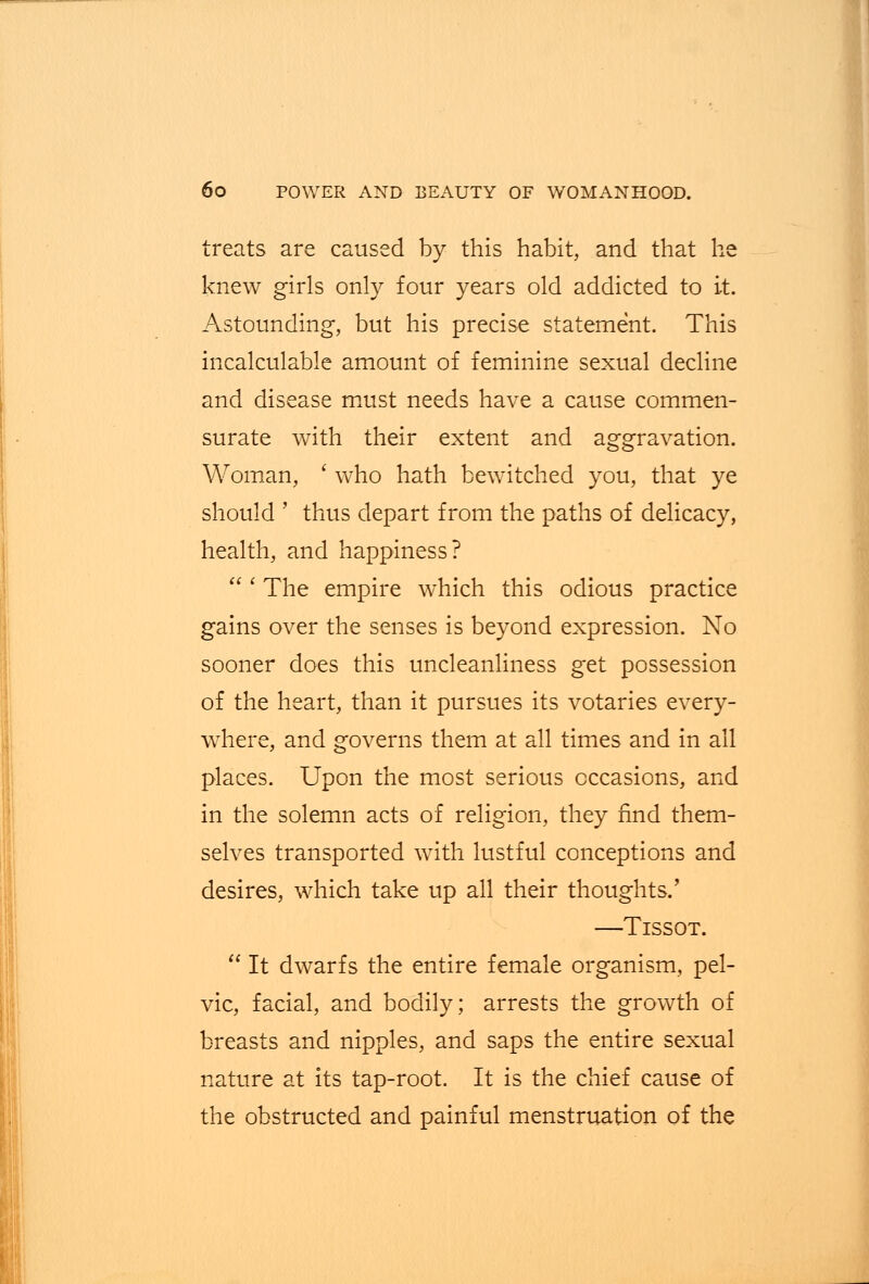 treats are caused by this habit, and that he knew girls only four years old addicted to it. Astounding, but his precise statement. This incalculable amount of feminine sexual decline and disease must needs have a cause commen- surate with their extent and aggravation. Woman, ' who hath bewitched you, that ye should ' thus depart from the paths of delicacy, health, and happiness?  ' The empire which this odious practice gains over the senses is beyond expression. No sooner does this uncleanliness get possession of the heart, than it pursues its votaries every- where, and governs them at all times and in all places. Upon the most serious occasions, and in the solemn acts of religion, they find them- selves transported with lustful conceptions and desires, which take up all their thoughts/ —Tissot.  It dwarfs the entire female organism, pel- vic, facial, and bodily; arrests the growth of breasts and nipples, and saps the entire sexual nature at its tap-root. It is the chief cause of the obstructed and painful menstruation of the