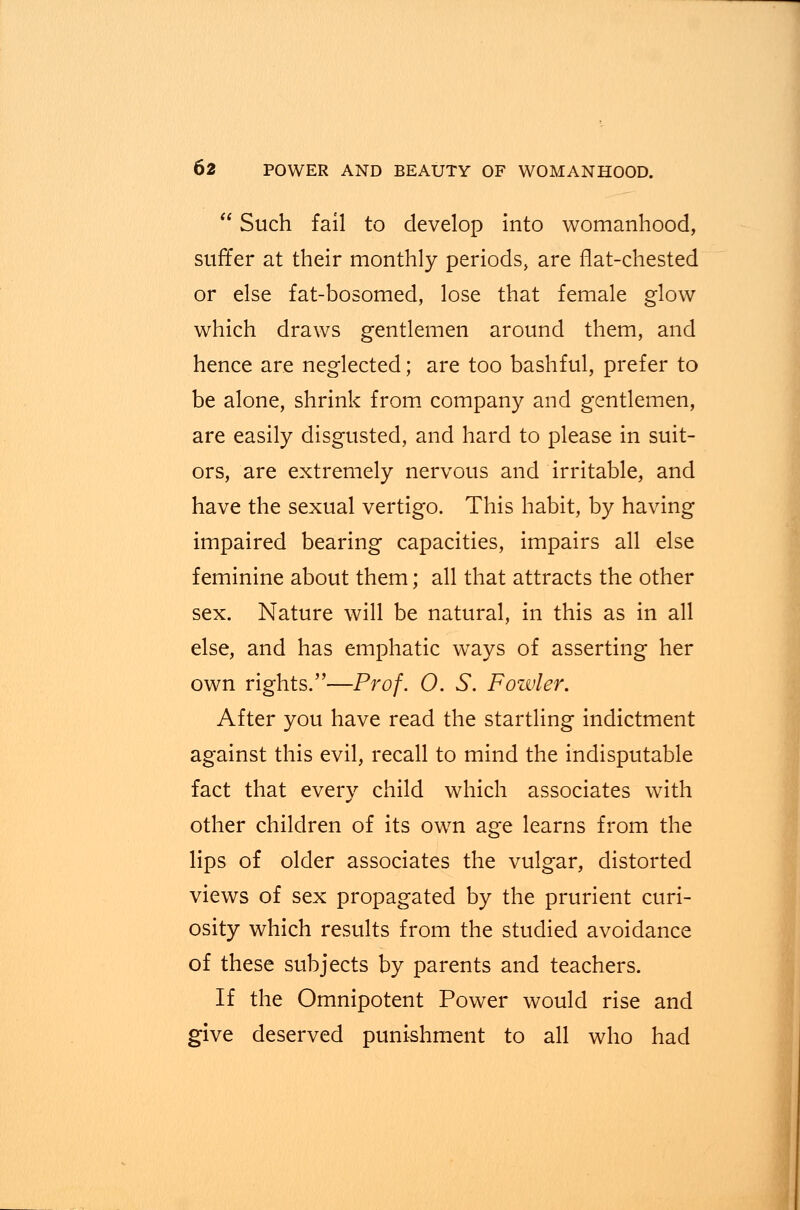  Such fail to develop into womanhood, suffer at their monthly periods, are flat-chested or else fat-bosomed, lose that female glow which draws gentlemen around them, and hence are neglected; are too bashful, prefer to be alone, shrink from company and gentlemen, are easily disgusted, and hard to please in suit- ors, are extremely nervous and irritable, and have the sexual vertigo. This habit, by having impaired bearing capacities, impairs all else feminine about them; all that attracts the other sex. Nature will be natural, in this as in all else, and has emphatic ways of asserting her own rights.—Prof. 0. S. Fowler. After you have read the startling indictment against this evil, recall to mind the indisputable fact that every child which associates with other children of its own age learns from the lips of older associates the vulgar, distorted views of sex propagated by the prurient curi- osity which results from the studied avoidance of these subjects by parents and teachers. If the Omnipotent Power would rise and give deserved punishment to all who had