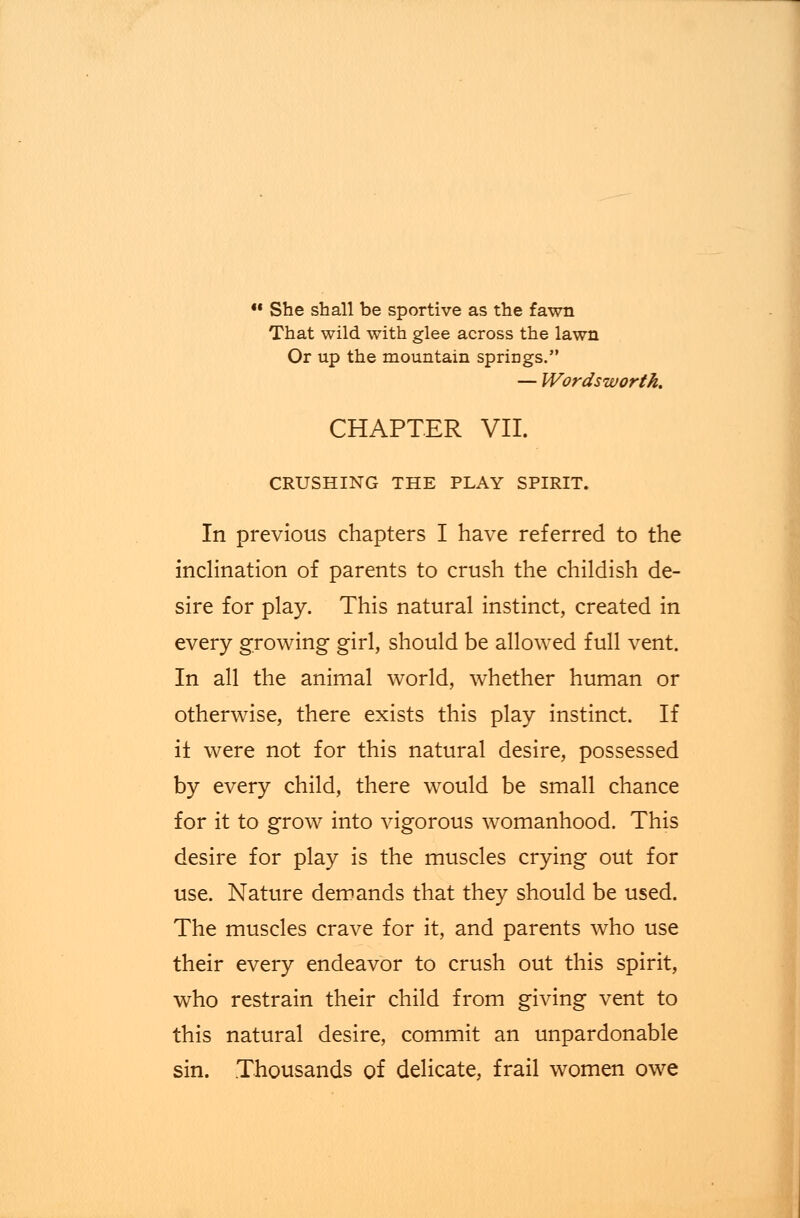  She shall be sportive as the fawn That wild with glee across the lawn Or up the mountain springs. — Wordsworth. CHAPTER VII. CRUSHING THE PLAY SPIRIT. In previous chapters I have referred to the inclination of parents to crush the childish de- sire for play. This natural instinct, created in every growing girl, should be allowed full vent. In all the animal world, whether human or otherwise, there exists this play instinct. If it were not for this natural desire, possessed by every child, there would be small chance for it to grow into vigorous womanhood. This desire for play is the muscles crying out for use. Nature demands that they should be used. The muscles crave for it, and parents who use their every endeavor to crush out this spirit, who restrain their child from giving vent to this natural desire, commit an unpardonable sin. Thousands of delicate, frail women owe