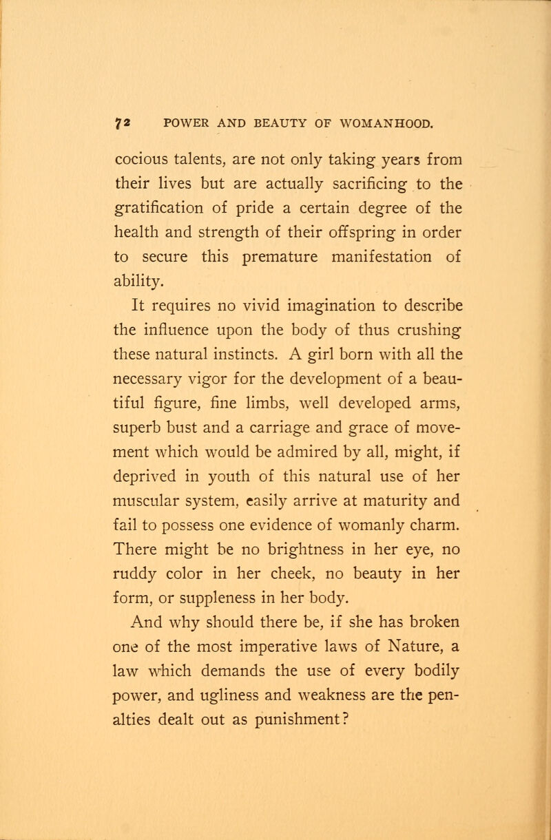 cocious talents, are not only taking years from their lives but are actually sacrificing .to the gratification of pride a certain degree of the health and strength of their offspring in order to secure this premature manifestation of ability. It requires no vivid imagination to describe the influence upon the body of thus crushing these natural instincts. A girl born with all the necessary vigor for the development of a beau- tiful figure, fine limbs, well developed arms, superb bust and a carriage and grace of move- ment which would be admired by all, might, if deprived in youth of this natural use of her muscular system, easily arrive at maturity and fail to possess one evidence of womanly charm. There might be no brightness in her eye, no ruddy color in her cheek, no beauty in her form, or suppleness in her body. And why should there be, if she has broken one of the most imperative laws of Nature, a law which demands the use of every bodily power, and ugliness and weakness are the pen- alties dealt out as punishment?