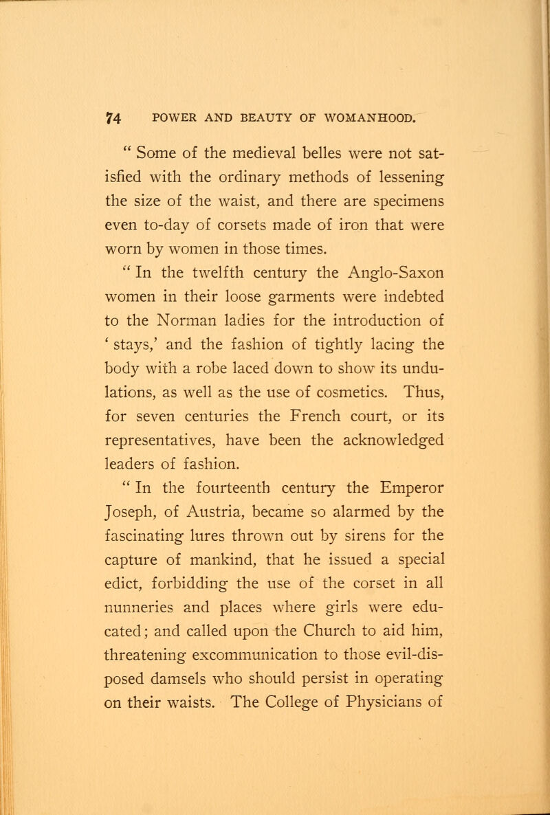  Some of the medieval belles were not sat- isfied with the ordinary methods of lessening the size of the waist, and there are specimens even to-day of corsets made of iron that were worn by women in those times.  In the twelfth century the Anglo-Saxon women in their loose garments were indebted to the Norman ladies for the introduction of ' stays,' and the fashion of tightly lacing the body with a robe laced down to show its undu- lations, as well as the use of cosmetics. Thus, for seven centuries the French court, or its representatives, have been the acknowledged leaders of fashion.  In the fourteenth century the Emperor Joseph, of Austria, became so alarmed by the fascinating lures thrown out by sirens for the capture of mankind, that he issued a special edict, forbidding the use of the corset in all nunneries and places where girls were edu- cated; and called upon the Church to aid him, threatening excommunication to those evil-dis- posed damsels who should persist in operating on their waists. The College of Physicians of