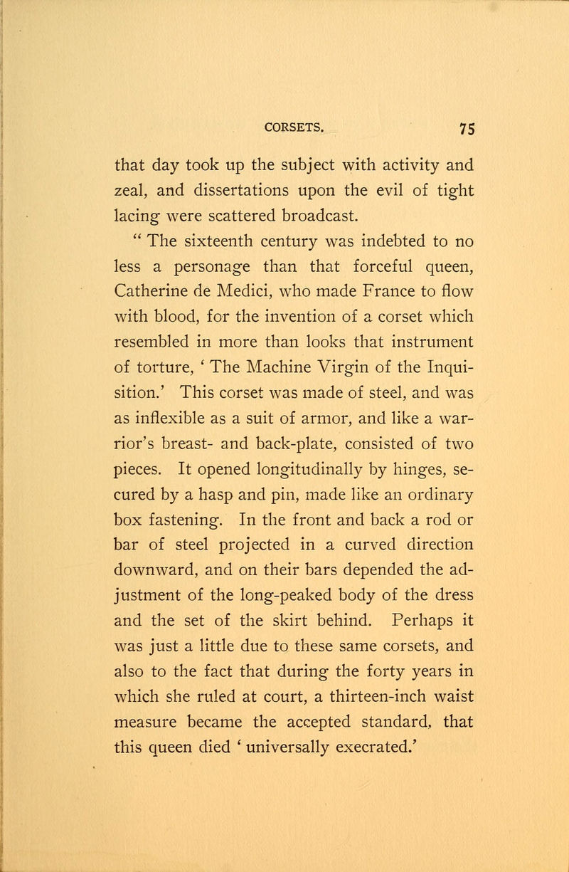 that day took up the subject with activity and zeal, and dissertations upon the evil of tight lacing were scattered broadcast.  The sixteenth century was indebted to no less a personage than that forceful queen, Catherine de Medici, who made France to flow with blood, for the invention of a corset which resembled in more than looks that instrument of torture, ' The Machine Virgin of the Inqui- sition.' This corset was made of steel, and was as inflexible as a suit of armor, and like a war- rior's breast- and back-plate, consisted of two pieces. It opened longitudinally by hinges, se- cured by a hasp and pin, made like an ordinary box fastening. In the front and back a rod or bar of steel projected in a curved direction downward, and on their bars depended the ad- justment of the long-peaked body of the dress and the set of the skirt behind. Perhaps it was just a little due to these same corsets, and also to the fact that during the forty years in which she ruled at court, a thirteen-inch waist measure became the accepted standard, that this queen died ' universally execrated.'