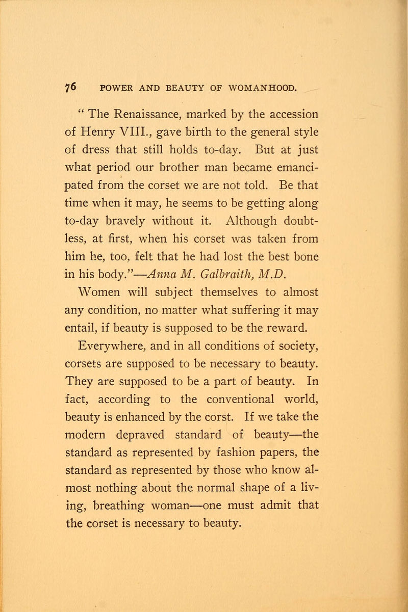  The Renaissance, marked by the accession of Henry VIII., gave birth to the general style of dress that still holds to-day. But at just what period our brother man became emanci- pated from the corset we are not told. Be that time when it may, he seems to be getting along to-day bravely without it. Although doubt- less, at first, when his corset was taken from him he, too, felt that he had lost the best bone in his body.—Anna M. Galbraith, M.D. Women will subject themselves to almost any condition, no matter what suffering it may entail, if beauty is supposed to be the reward. Everywhere, and in all conditions of society, corsets are supposed to be necessary to beauty. They are supposed to be a part of beauty. In fact, according to the conventional world, beauty is enhanced by the corst. If we take the modern depraved standard of beauty—the standard as represented by fashion papers, the standard as represented by those who know al- most nothing about the normal shape of a liv- ing, breathing woman—one must admit that the corset is necessary to beauty.