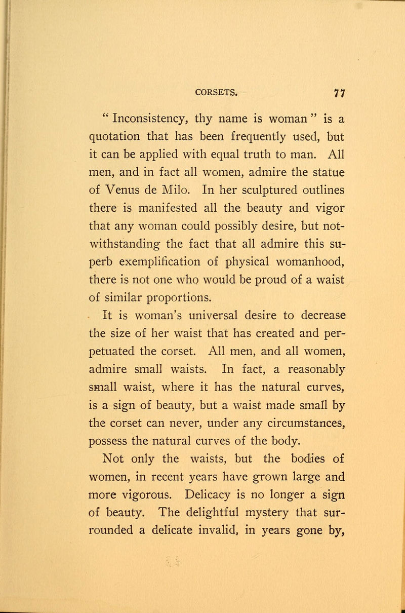  Inconsistency, thy name is woman  is a quotation that has been frequently used, but it can be applied with equal truth to man. All men, and in fact all women, admire the statue of Venus de Milo. In her sculptured outlines there is manifested all the beauty and vigor that any woman could possibly desire, but not- withstanding the fact that all admire this su- perb exemplification of physical womanhood, there is not one who would be proud of a waist of similar proportions. It is woman's universal desire to decrease the size of her waist that has created and per- petuated the corset. All men, and all women, admire small waists. In fact, a reasonably small waist, where it has the natural curves, is a sign of beauty, but a waist made small by the corset can never, under any circumstances, possess the natural curves of the body. Not only the waists, but the bodies of women, in recent years have grown large and more vigorous. Delicacy is no longer a sign of beauty. The delightful mystery that sur- rounded a delicate invalid, in years gone by,