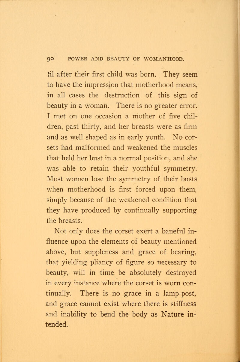 til after their first child was born. They seem to have the impression that motherhood means, in all cases the destruction of this sign of beauty in a woman. There is no greater error. I met on one occasion a mother of five chil- dren, past thirty, and her breasts were as firm and as well shaped as in early youth. No cor- sets had malformed and weakened the muscles that held her bust in a normal position, and she was able to retain their youthful symmetry. Most women lose the symmetry of their busts when motherhood is first forced upon them,, simply because of the weakened condition that they have produced by continually supporting the breasts. Not only does the corset exert a baneful in- fluence upon the elements of beauty mentioned above, but suppleness and grace of bearing, that yielding pliancy of figure so necessary to beauty, will in time be absolutely destroyed in every instance where the corset is worn con- tinually. There is no grace in a lamp-post, and grace cannot exist where there is stiffness and inability to bend the body as Nature in- tended.