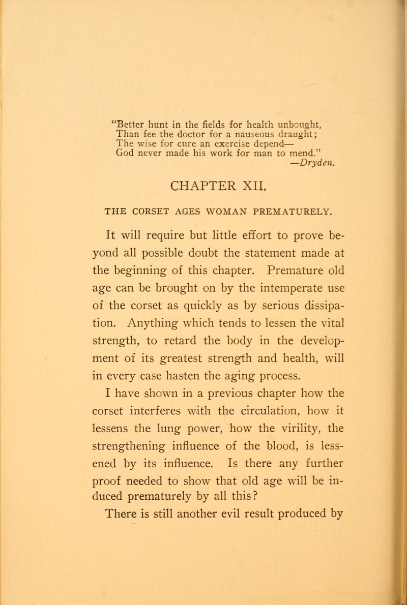 Better hunt in the fields for health unbought, Than fee the doctor for a nauseous draught; The wise for cure an exercise depend— God never made his work for man to mend. —Dryden. CHAPTER XII. THE CORSET AGES WOMAN PREMATURELY. It will require but little effort to prove be- yond all possible doubt the statement made at the beginning of this chapter. Premature old age can be brought on by the intemperate use of the corset as quickly as by serious dissipa- tion. Anything which tends to lessen the vital strength, to retard the body in the develop- ment of its greatest strength and health, will in every case hasten the aging process. I have shown in a previous chapter how the corset interferes with the circulation, how it lessens the lung power, how the virility, the strengthening influence of the blood, is less- ened by its influence. Is there any further proof needed to show that old age will be in- duced prematurely by all this? There is still another evil result produced by