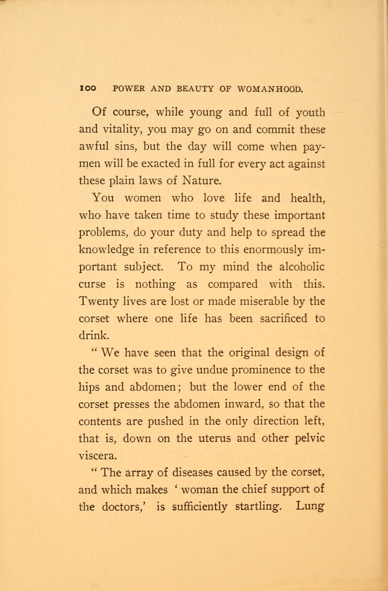 Of course, while young and full of youth and vitality, you may go on and commit these awful sins, but the day will come when pay- men will be exacted in full for every act against these plain laws of Nature. You women who love life and health, who have taken time to study these important problems, do your duty and help to spread the knowledge in reference to this enormously im- portant subject. To my mind the alcoholic curse is nothing as compared with this. Twenty lives are lost or made miserable by the corset where one life has been sacrificed to drink.  We have seen that the original design of the corset was to give undue prominence to the hips and abdomen; but the lower end of the corset presses the abdomen inward, so that the contents are pushed in the only direction left, that is, down on the uterus and other pelvic viscera.  The array of diseases caused by the corset, and which makes ' woman the chief support of the doctors,' is sufficiently startling. Lung