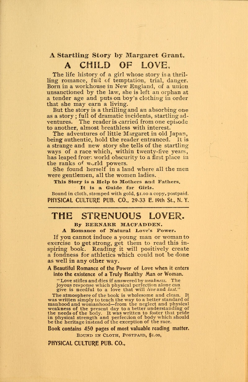 A Startling Story by Margaret Grant. A CHILD OF LOVE, The life history of a girl whose story is a thril- ling romance, full of temptation, trial, danger. Born in a workhouse in New Kngland, of a union unsanctioned by the law, she is left an orphan at a tender age and puts on boy's clothing in order that she may earn a living. But the story is a thrilling and an absorbing one as a story ; full of dramatic incidents, startling ad- ventures. The reader is carried from one episode to another, almost breathless with interest. The adventures of little Margaret in old Japan, being authentic, hold the reader entranced. It is a strange and new story she tells of the startling ways of a race which, within twenty-five years, has leaped from world obscurity to a first place in the ranks o* Wv>rld powers. She found herself in a land where all the men were gentlemen, all the women ladies. This Story is a Help to Mothers and Fathers. It is a Guide for Girls. Bound in cloth, stamped with gold, $1.00 a copy, postpaid. PHYSICAL CULTURE PUB. CO., 29=33 E. 19th St., N. Y. THE STRENUOUS LOVER. By BERNARK MACFADDEN. A Romance of Natural .Love's Power. If you cannot induce a young man or woman to exercise to get strong, get them to read this in- spiring book. Reading it will positively create a fondness for athletics which could not be done as well in any other way. A Beautiful Romance of the Power of Love when it enters into the existence of a Truly Healthy Man or Woman.  I,ove stifles and dies if answered by weakness. The joyous response which physical perfection alone can give is needful to a love that will live &nd last. The atmosphere of the book is wholesome and clean. It was written simply to teach the way to a better standard of manhood and womanhood—from the neglect and physical weakness of the present day to a better understanding of the needs of the body. It was written to foster that pride in physical strength and perfection of body which should be the heritage instead of the exception of the race. Book contains 450 pages of most valuable reading matter. Bound in Cloth, Postpaid, $i.oo,