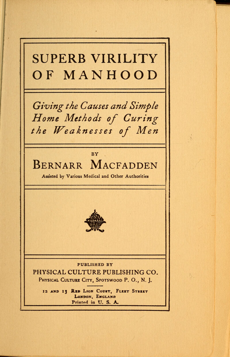 SUPERB VIRILITY OF MANHOOD Giving the Causes and Simple Home Methods of Curing the Weaknesses of Men BY . Bernarr Macfadden Assisted by Various Medical and Other Authorities PUBLISHED BY PHYSICAL CULTURE PUBLISHING CO. Physical Culture City, Spotswood P. O., N. J. 12 and 13 Red Lwn Courr, Flk«t Stkmt London, England Printed in U. S. A.