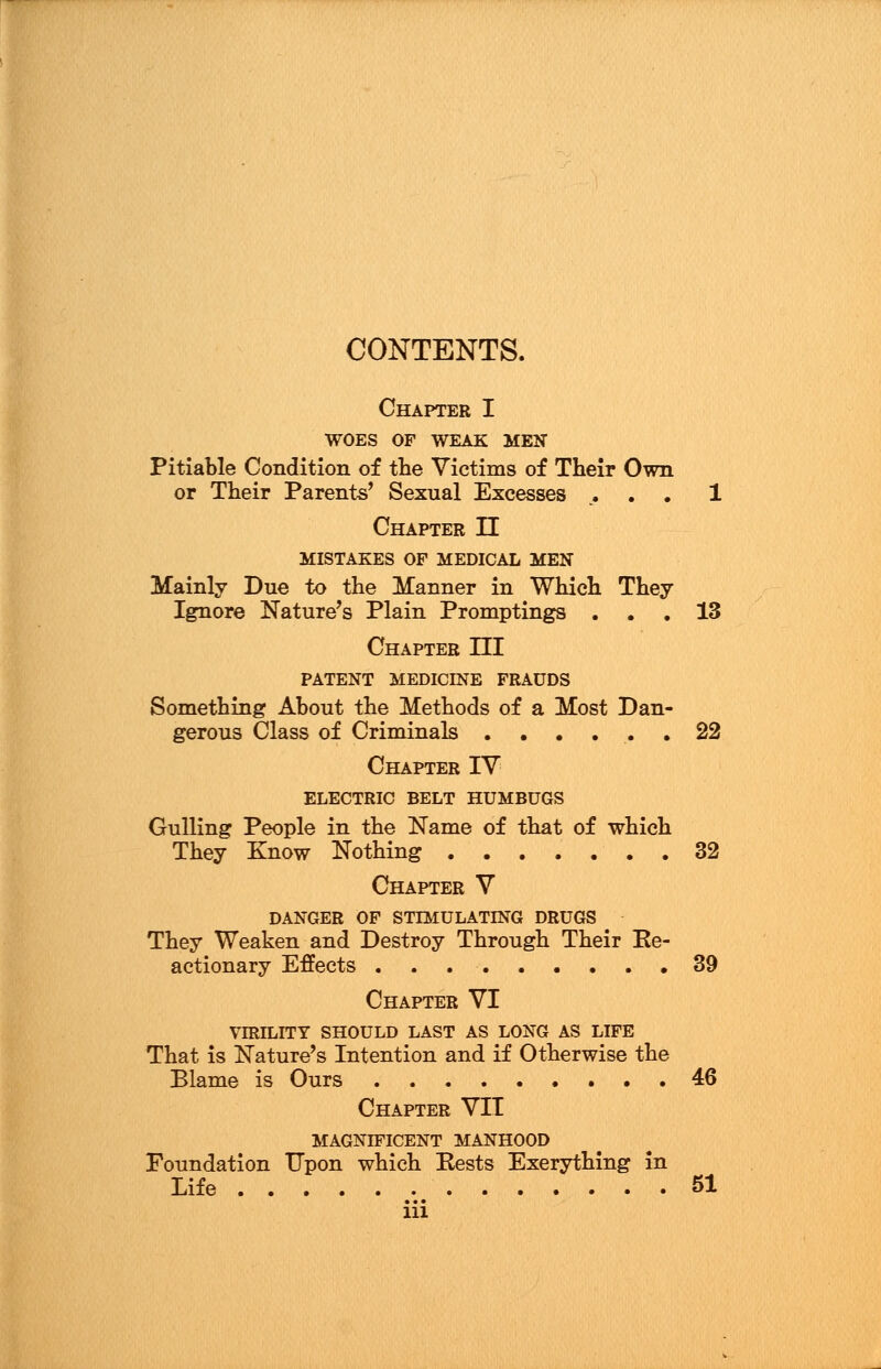 CONTENTS. Chapter I WOES OF WEAK MEN Pitiable Condition of the Victims of Their Own or Their Parents' Sexual Excesses . . . 1 Chapter II MISTAKES OF MEDICAL MEN Mainly Due to the Manner in Which They Ignore Nature's Plain Promptings ... 13 Chapter HI PATENT MEDICINE FRAUDS Something About the Methods of a Most Dan- gerous Class of Criminals ...... 22 Chapter IV ELECTRIC BELT HUMBUGS Gulling People in the Name of that of which They Know Nothing 32 Chapter V DANGER OF STIMULATING DRUGS They Weaken and Destroy Through Their Ee- actionary Effects 39 Chapter VI VIRILITY SHOULD LAST AS LONG AS LIFE That is Nature's Intention and if Otherwise the Blame is Ours 46 Chapter VII MAGND7ICENT MANHOOD Foundation Upon which Rests Exerything in Life b.b SI