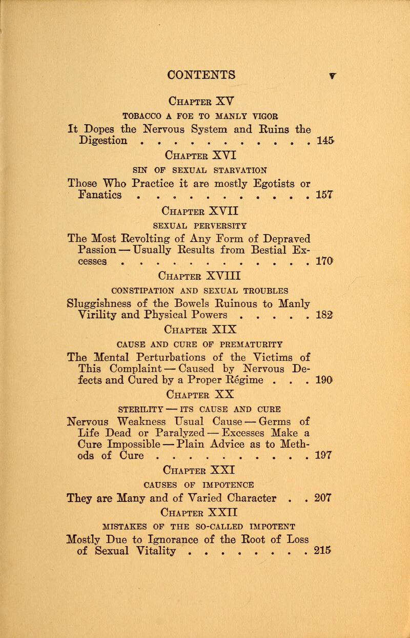 Chapter XV TOBACCO A FOE TO MANLY VIGOR It Dopes the Nervous System and Ruins the Digestion ........... 145 Chapter XVI SIN OP SEXUAL STARVATION Those Who Practice it are mostly Egotists or Fanatics 15T Chapter XVII SEXUAL PERVERSITY The Most Revolting of Any Form of Depraved Passion — Usually Results from Bestial Ex- cesses 170 Chapter XVIII CONSTIPATION AND SEXUAL TROUBLES Sluggishness of the Bowels Ruinous to Manly Virility and Physical Powers 182 Chapter XIX CAUSE AND CURE OF PREMATURITY The Mental Perturbations of the Victims of This Complaint — Caused by Nervous De- fects and Cured by a Proper Regime . . . 190 Chapter XX STERILITY — ITS CAUSE AND CURE Nervous Weakness Usual Cause — Germs of Life Dead or Paralyzed — Excesses Make a Cure Impossible — Plain Advice as to Meth- ods of Cure 197 Chapter XXI CAUSES OF IMPOTENCE They are Many and of Varied Character . . 207 Chapter XXII MISTAKES OF THE SO-CALLED IMPOTENT Mostly Due to Ignorance of the Root of Loss of Sexual Vitality 215