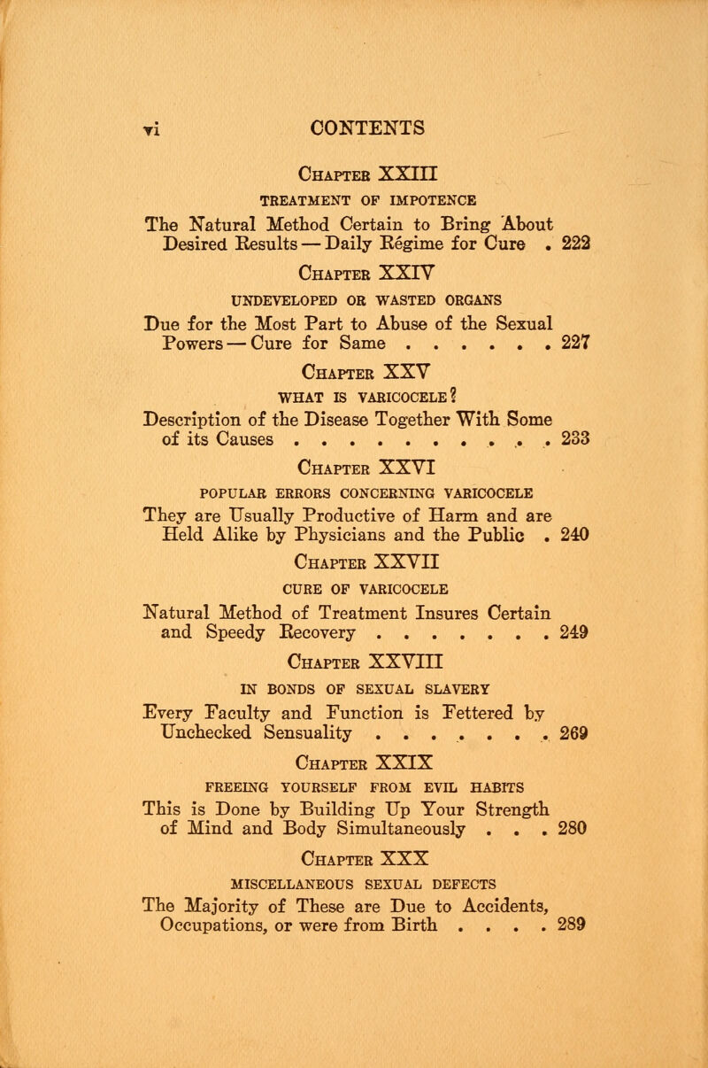 Chapter XXIII TREATMENT OF IMPOTENCE The Natural Method Certain to Bring About Desired Results — Daily Regime for Cure . 222 Chapter XXIV UNDEVELOPED OR WASTED ORGANS Due for the Most Part to Abuse of the Sexual Powers — Cure for Same 227 Chapter XXV WHAT IS VARICOCELE? Description of the Disease Together With Some of its Causes 233 Chapter XXVI POPULAR ERRORS CONCERNING VARICOCELE They are Usually Productive of Harm and are Held Alike by Physicians and the Public . 240 Chapter XXVII CURE OF VARICOCELE Natural Method of Treatment Insures Certain and Speedy Recovery ....... 249 Chapter XXVIII IN BONDS OF SEXUAL SLAVERY Every Faculty and Function is Fettered by Unchecked Sensuality . . . . . . .269 Chapter XXIX FREEING YOURSELF FROM EVIL HABITS This is Done by Building Up Your Strength of Mind and Body Simultaneously . . . 280 Chapter XXX MISCELLANEOUS SEXUAL DEFECTS The Majority of These are Due to Accidents, Occupations, or were from Birth .... 289