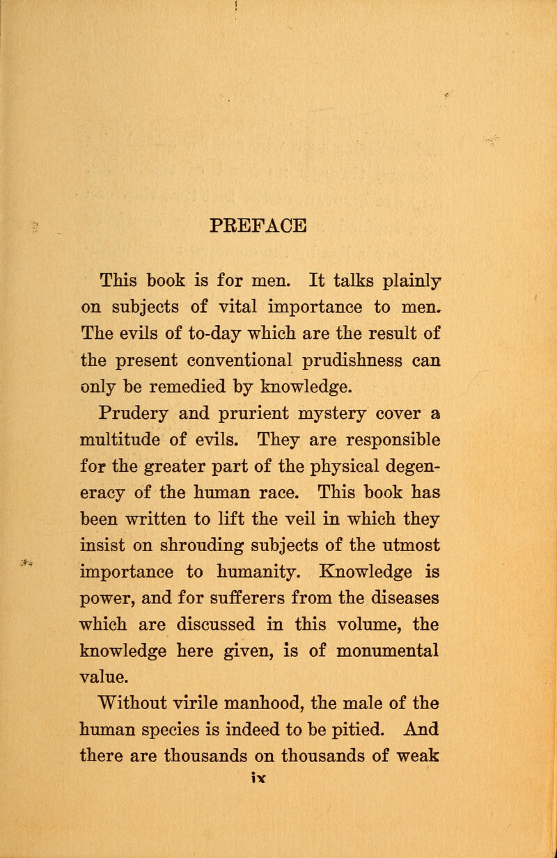 PREFACE This book is for men. It talks plainly on subjects of vital importance to men. The evils of to-day which are the result of the present conventional prudishness can only be remedied by knowledge. Prudery and prurient mystery cover a multitude of evils. They are responsible for the greater part of the physical degen- eracy of the human race. This book has been written to lift the veil in which they insist on shrouding subjects of the utmost importance to humanity. Knowledge is power, and for sufferers from the diseases which are discussed in this volume, the knowledge here given, is of monumental value. Without virile manhood, the male of the human species is indeed to be pitied. And there are thousands on thousands of weak