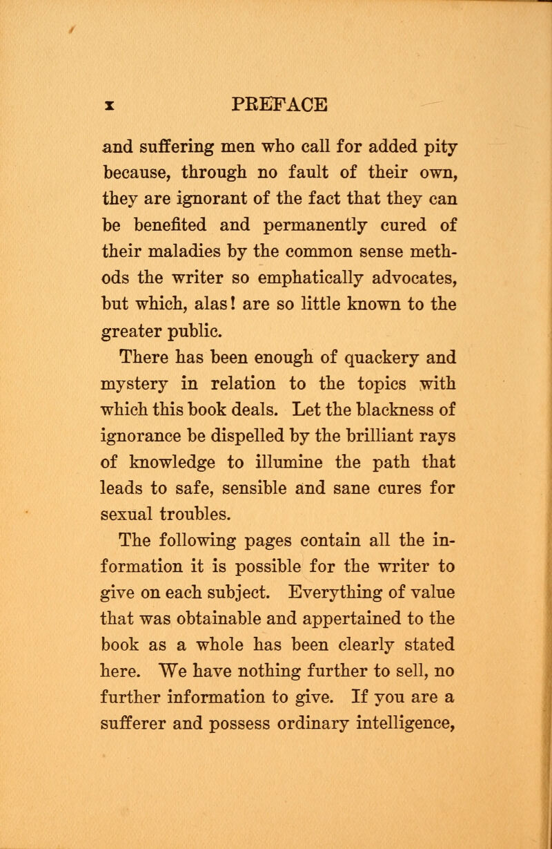 and suffering men who call for added pity because, through no fault of their own, they are ignorant of the fact that they can be benefited and permanently cured of their maladies by the common sense meth- ods the writer so emphatically advocates, but which, alas! are so little known to the greater public. There has been enough of quackery and mystery in relation to the topics with which this book deals. Let the blackness of ignorance be dispelled by the brilliant rays of knowledge to illumine the path that leads to safe, sensible and sane cures for sexual troubles. The following pages contain all the in- formation it is possible for the writer to give on each subject. Everything of value that was obtainable and appertained to the book as a whole has been clearly stated here. We have nothing further to sell, no further information to give. If you are a sufferer and possess ordinary intelligence,