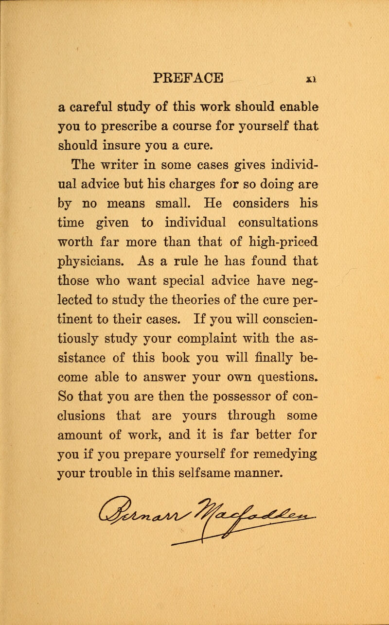 a careful study of this work should enable you to prescribe a course for yourself that should insure you a cure. The writer in some cases gives individ- ual advice but his charges for so doing are by no means small. He considers his time given to individual consultations worth far more than that of high-priced physicians. As a rule he has found that those who want special advice have neg- lected to study the theories of the cure per- tinent to their cases. If you will conscien- tiously study your complaint with the as- sistance of this book you will finally be- come able to answer your own questions* So that you are then the possessor of con- clusions that are yours through some amount of work, and it is far better for you if you prepare yourself for remedying your trouble in this selfsame manner. L&& ^yt^za^/i^