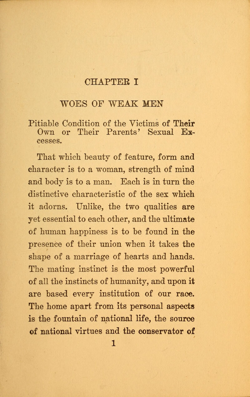 WOES OF WEAK MEN Pitiable Condition of the Victims of Their Own or Their Parents' Sexual Ex- cesses. That which beauty of feature, form and character is to a woman, strength of mind and body is to a man. Each is in turn the distinctive characteristic of the sex which it adorns. Unlike, the two qualities are yet essential to each other, and the ultimate of human happiness is to be found in the presence of their union when it takes the shape of a marriage of hearts and hands. The mating instinct is the most powerful of all the instincts of humanity, and upon it are based every institution of our race. The home apart from its personal aspects is the fountain of national life, the source of national virtues and the conservator of 1