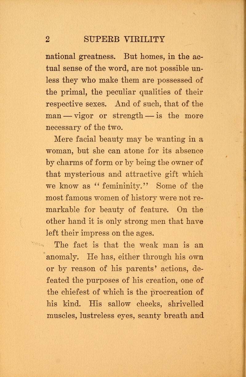 national greatness. But homes, in the ac- tual sense of the word, are not possible un- less they who make them are possessed of the primal, the peculiar qualities of their respective sexes. And of such, that of the man — vigor or strength — is the more necessary of the two. Mere facial beauty may be wanting in a woman, but she can atone for its absence by charms of form or by being the owner of that mysterious and attractive gift which we know as  femininity.'' Some of the most famous women of history were not re- markable for beauty of feature. On the other hand it is only strong men that have left their impress on the ages. The fact is that the weak man is an anomaly. He has, either through his own or by reason of his parents' actions, de- feated the purposes of his creation, one of the chief est of which is the procreation of his kind. His sallow cheeks, shrivelled muscles, lustreless eyes, scanty breath and