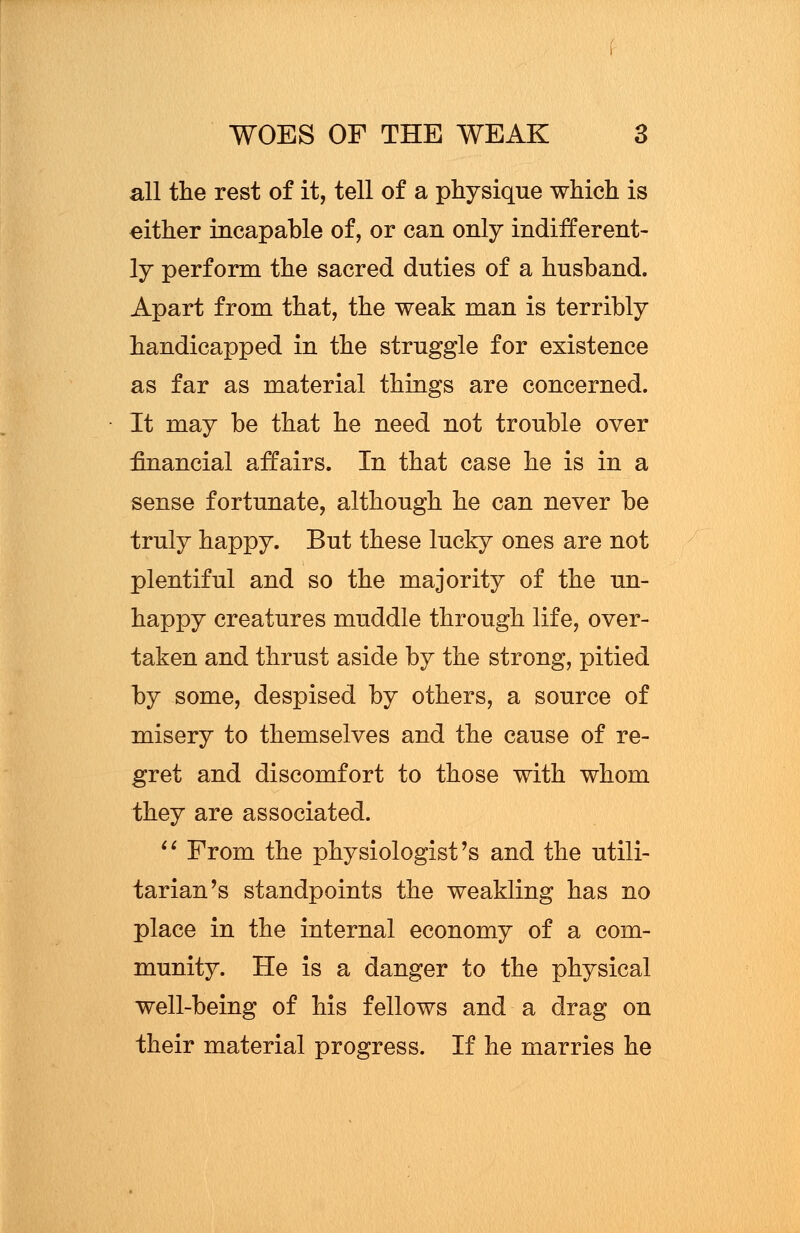 all the rest of it, tell of a physique which is either incapable of, or can only indifferent- ly perform the sacred duties of a husband. Apart from that, the weak man is terribly handicapped in the struggle for existence as far as material things are concerned. It may be that he need not trouble over financial affairs. In that case he is in a sense fortunate, although he can never be truly happy. But these lucky ones are not plentiful and so the majority of the un- happy creatures muddle through life, over- taken and thrust aside by the strong, pitied by some, despised by others, a source of misery to themselves and the cause of re- gret and discomfort to those with whom they are associated.  From the physiologist's and the utili- tarian's standpoints the weakling has no place in the internal economy of a com- munity. He is a danger to the physical well-being of his fellows and a drag on their material progress. If he marries he