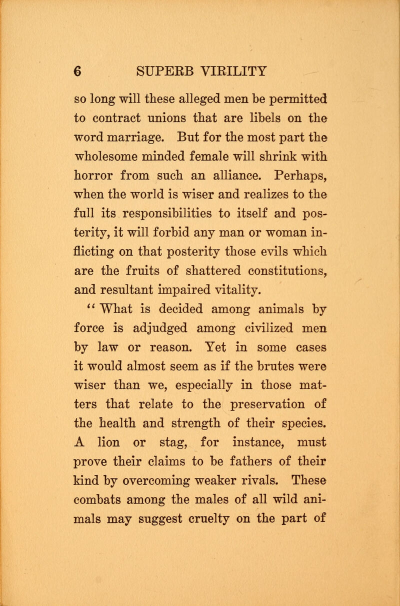 so long will these alleged men be permitted to contract unions that are libels on the word marriage. But for the most part the wholesome minded female will shrink with horror from such an alliance. Perhaps, when the world is wiser and realizes to the full its responsibilities to itself and pos- terity, it will forbid any man or woman in- flicting on that posterity those evils which are the fruits of shattered constitutions, and resultant impaired vitality.  What is decided among animals by force is adjudged among civilized men by law or reason. Yet in some cases it would almost seem as if the brutes were wiser than we, especially in those mat- ters that relate to the preservation of the health and strength of their species. A lion or stag, for instance, must prove their claims to be fathers of their kind by overcoming weaker rivals. These combats among the males of all wild ani- mals may suggest cruelty on the part of