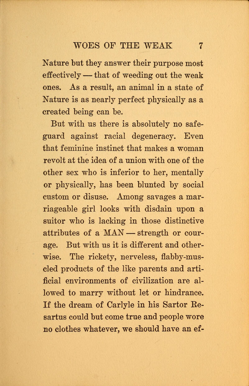 Nature but they answer their purpose most effectively — that of weeding out the weak ones. As a result, an animal in a state of Nature is as nearly perfect physically as a created being can be. But with us there is absolutely no safe- guard against racial degeneracy. Even that feminine instinct that makes a woman revolt at the idea of a union with one of the other sex who is inferior to her, mentally or physically, has been blunted by social custom or disuse. Among savages a mar- riageable girl looks with disdain upon a suitor who is lacking in those distinctive attributes of a MAN — strength or cour- age. But with us it is different and other- wise. The rickety, nerveless, flabby-mus- cled products of the like parents and arti- ficial environments of civilization are al- lowed to marry without let or hindrance. If the dream of Carlyle in his Sartor Ee- sartus could but come true and people wore no clothes whatever, we should have an ef-