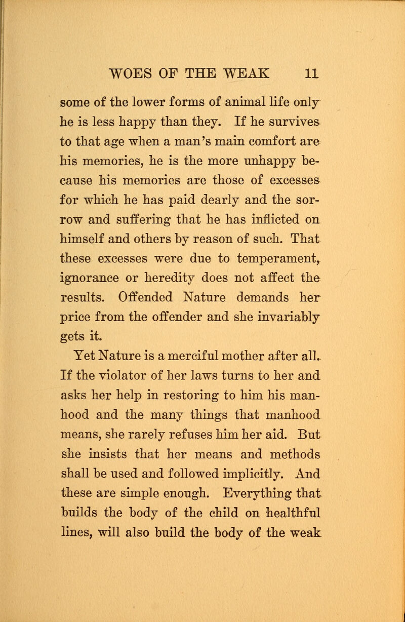 some of the lower forms of animal life only lie is less happy than they. If he survives to that age when a man's main comfort are his memories, he is the more unhappy be- cause his memories are those of excesses for which he has paid dearly and the sor- row and suffering that he has inflicted on himself and others by reason of such. That these excesses were due to temperament, ignorance or heredity does not affect the results. Offended Nature demands her price from the offender and she invariably gets it. Yet Nature is a merciful mother after all. If the violator of her laws turns to her and asks her help in restoring to him his man- hood and the many things that manhood means, she rarely refuses him her aid. But she insists that her means and methods shall be used and followed implicitly. And these are simple enough. Everything that builds the body of the child on healthful lines, will also build the body of the weak