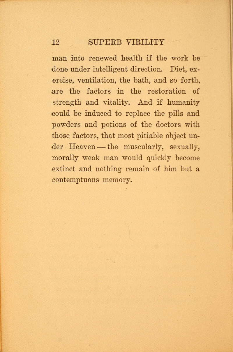 man into renewed health if the work be done under intelligent direction. Diet, ex- ercise, ventilation, the bath, and so forth, are the factors in the restoration of strength and vitality. And if humanity could be induced to replace the pills and powders and potions of the doctors with those factors, that most pitiable object un- der Heaven — the muscularly, sexually, morally weak man would quickly become extinct and nothing remain of him but a contemptuous memory.