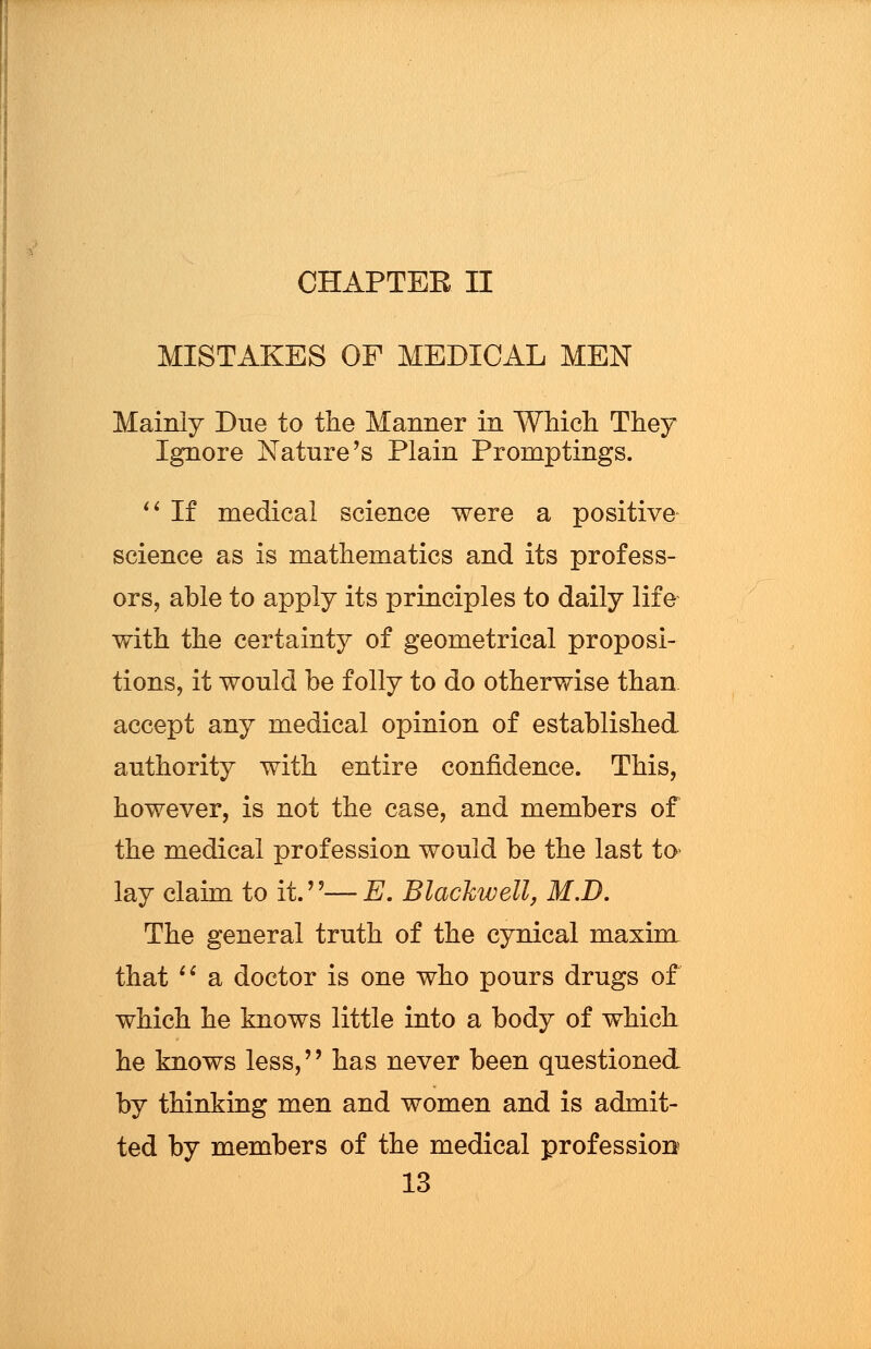 CHAPTER II MISTAKES OF MEDICAL MEN Mainly Due to the Manner in Which They Ignore Nature's Plain Promptings.  If medical science were a positive science as is mathematics and its profess- ors, able to apply its principles to daily life with the certainty of geometrical proposi- tions, it would be folly to do otherwise than accept any medical opinion of established, authority with entire confidence. This, however, is not the case, and members of the medical profession would be the last to< lay claim to it.—E. Blackwell, M.D. The general truth of the cynical maxim that  a doctor is one who pours drugs of which he knows little into a body of which he knows less,'' has never been questioned by thinking men and women and is admit- ted by members of the medical profession