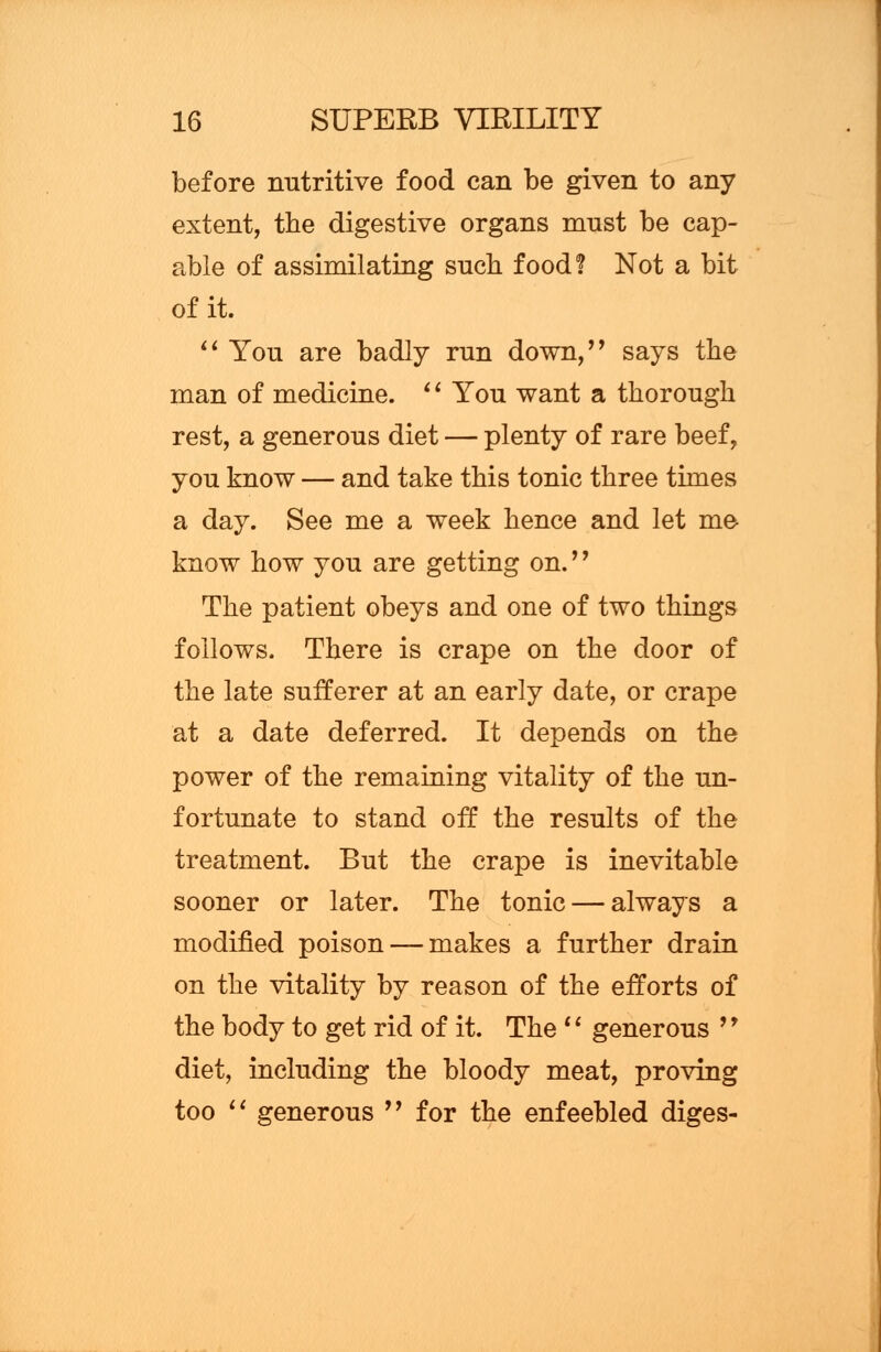 before nutritive food can be given to any extent, the digestive organs must be cap- able of assimilating such food? Not a bit of it. You are badly run down, says the man of medicine. 'l You want a thorough rest, a generous diet — plenty of rare beef, you know — and take this tonic three times a day. See me a week hence and let me know how you are getting on.'' The patient obeys and one of two things follows. There is crape on the door of the late sufferer at an early date, or crape at a date deferred. It depends on the power of the remaining vitality of the un- fortunate to stand off the results of the treatment. But the crape is inevitable sooner or later. The tonic — always a modified poison — makes a further drain on the vitality by reason of the efforts of the body to get rid of it. The '' generous '9 diet, including the bloody meat, proving too generous for the enfeebled diges-