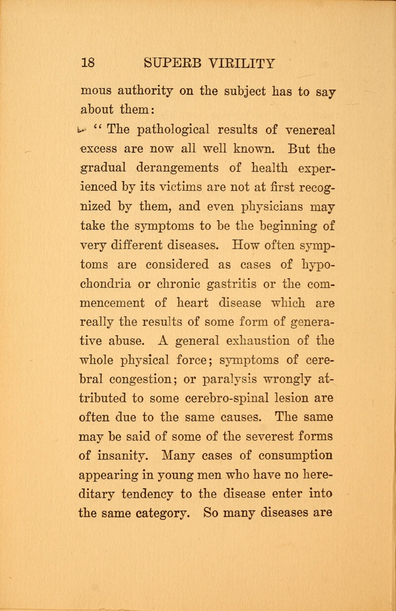mous authority on the subject has to say about them: M  The pathological results of venereal excess are now all well known. But the gradual derangements of health exper- ienced by its victims are not at first recog- nized by them, and even physicians may take the symptoms to be the beginning of very different diseases. How often symp- toms are considered as cases of hypo- chondria or chronic gastritis or the com- mencement of heart disease which are really the results of some form of genera- tive abuse. A general exhaustion of the whole physical force; symptoms of cere- bral congestion; or paralysis wrongly at- tributed to some cerebro-spinal lesion are often due to the same causes. The same may be said of some of the severest forms of insanity. Many cases of consumption appearing in young men who have no here- ditary tendency to the disease enter into the same category. So many diseases are