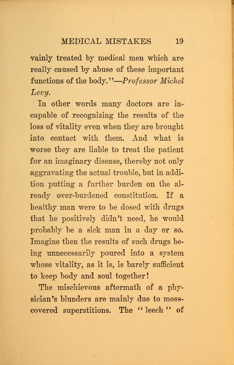 vainly treated by medical men which are really caused by abuse of these important functions of the body.—Professor Michel Levy. In other words many doctors are in- capable of recognizing the results of the loss of vitality even when they are brought into contact with them. And what is worse they are liable to treat the patient for an imaginary disease, thereby not only aggravating the actual trouble, but in addi- tion putting a further burden on the al- ready over-burdened constitution. If a healthy man were to be dosed with drugs that he positively didn't need, he would probably be a sick man in a day or so. Imagine then the results of such drugs be- ing unnecessarily poured into a system whose vitality, as it is, is barely sufficient to keep body and soul together! The mischievous aftermath of a phy- sician's blunders are mainly due to moss- covered superstitions. The  leech  of