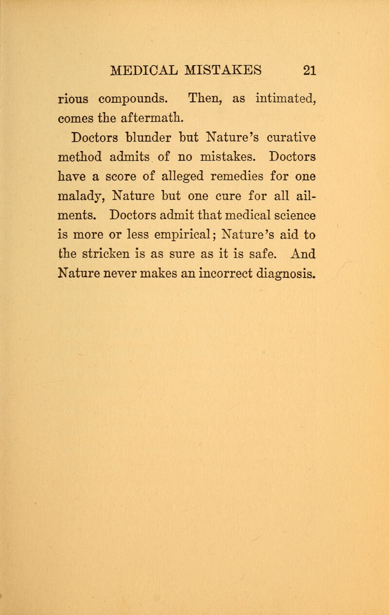 rious compounds. Then, as intimated, comes the aftermath. Doctors blunder but Nature's curative method admits of no mistakes. Doctors have a score of alleged remedies for one malady, Nature but one cure for all ail- ments. Doctors admit that medical science is more or less empirical; Nature's aid to the stricken is as sure as it is safe. And Nature never makes an incorrect diagnosis.