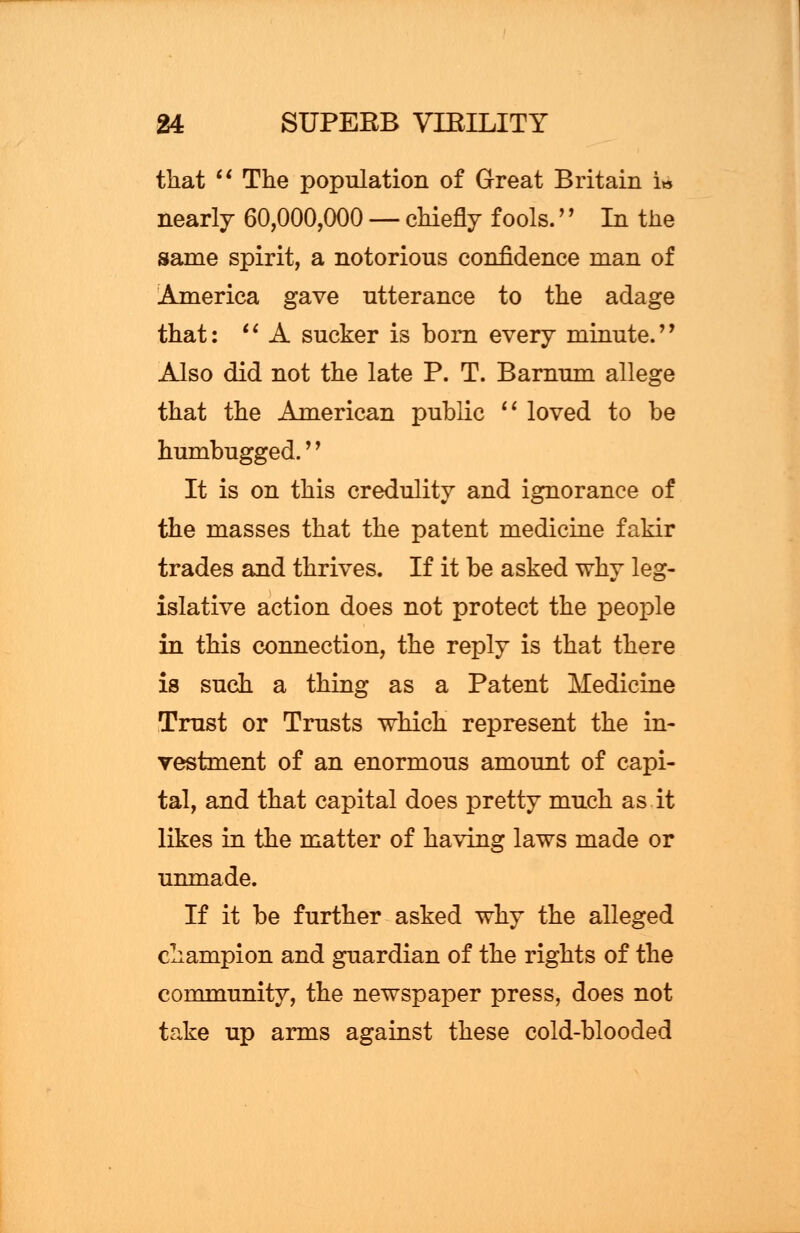 that  The population of Great Britain i» nearly 60,000,000 — chiefly fools.'' In the same spirit, a notorious confidence man of America gave utterance to the adage that:  A sucker is born every minute. Also did not the late P. T. Barnum allege that the American public  loved to be humbugged.'' It is on this credulity and ignorance of the masses that the patent medicine fakir trades and thrives. If it be asked why leg- islative action does not protect the people in this connection, the reply is that there is such a thing as a Patent Medicine Trust or Trusts which represent the in- vestment of an enormous amount of capi- tal, and that capital does pretty much as it likes in the matter of having laws made or unmade. If it be further asked why the alleged champion and guardian of the rights of the community, the newspaper press, does not take up arms against these cold-blooded