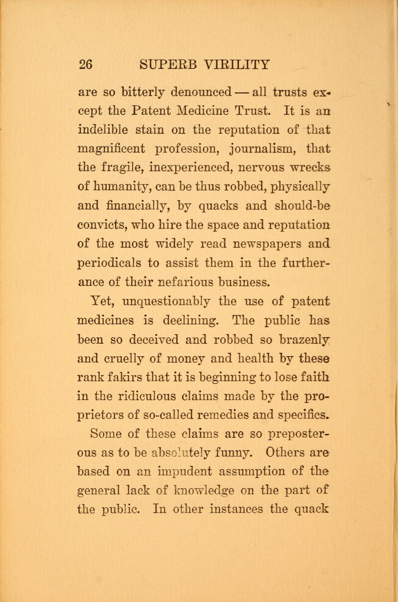 are so bitterly denounced — all trusts ex- cept the Patent Medicine Trust. It is an indelible stain on the reputation of that magnificent profession, journalism, that the fragile, inexperienced, nervous wrecks of humanity, can be thus robbed, physically and financially, by quacks and should-be convicts, who hire the space and reputation of the most widely read newspapers and periodicals to assist them in the further- ance of their nefarious business. Yet, unquestionably the use of patent medicines is declining. The public has been so deceived and robbed so brazenly and cruelly of money and health by these rank fakirs that it is beginning to lose faith in the ridiculous claims made by the pro- prietors of so-called remedies and specifics. Some of these claims are so preposter- ous as to be absolutely funny. Others are based on an impudent assumption of the general lack of knowledge on the part of the public. In other instances the quack