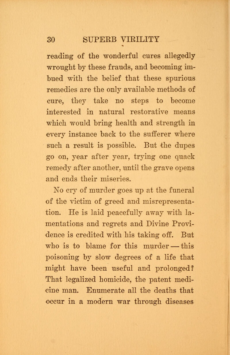 reading of the wonderful cures allegedly wrought by these frauds, and becoming im- bued with the belief that these spurious remedies are the only available methods of cure, they take no steps to become interested in natural restorative means which would bring health and strength in every instance back to the sufferer where such a result is possible. But the dupes go on, year after year, trying one quack remedy after another, until the grave opens and ends their miseries. No cry of murder goes up at the funeral of the victim of greed and misrepresenta- tion. He is laid peacefully away with la- mentations and regrets and Divine Provi- dence is credited with his taking off. But who is to blame for this murder — this poisoning by slow degrees of a life that might have been useful and prolonged! That legalized homicide, the patent medi- cine man. Enumerate all the deaths that occur in a modern war through diseases