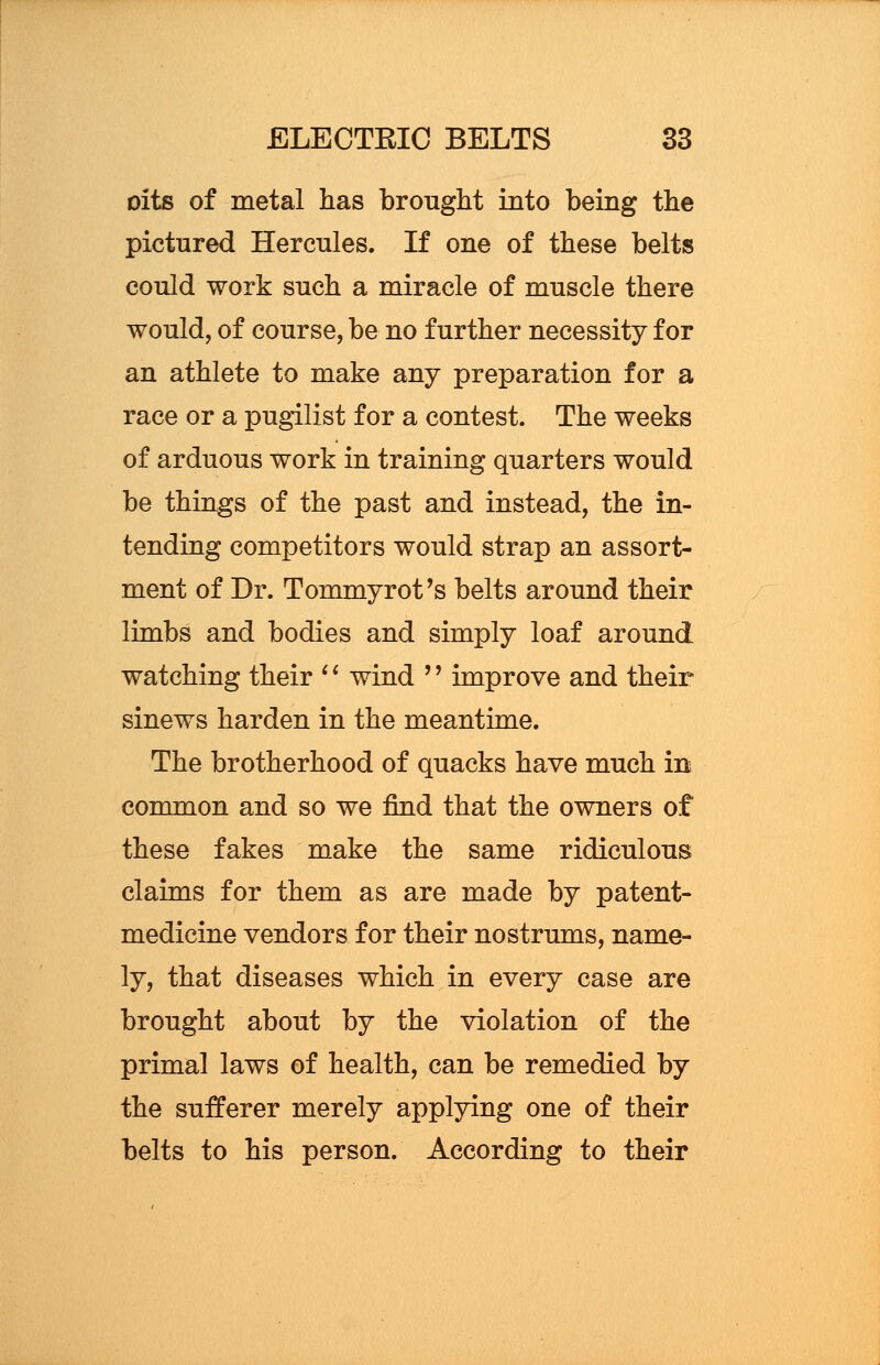 oits of metal has brought into being the pictured Hercules. If one of these belts could work such a miracle of muscle there would, of course, be no further necessity for an athlete to make any preparation for a race or a pugilist for a contest. The weeks of arduous work in training quarters would be things of the past and instead, the in- tending competitors would strap an assort- ment of Dr. Tommyrot's belts around their limbs and bodies and simply loaf around watching their '( wind '' improve and their sinews harden in the meantime. The brotherhood of quacks have much in common and so we find that the owners of these fakes make the same ridiculous claims for them as are made by patent- medicine vendors for their nostrums, name- ly, that diseases which in every case are brought about by the violation of the primal laws of health, can be remedied by the sufferer merely applying one of their belts to his person. According to their
