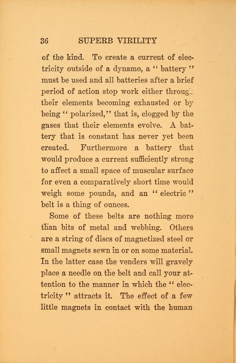 of the kind. To create a current of elec- tricity outside of a dynamo, a  battery  must be used and all batteries after a brief period of action stop work either through their elements becoming exhausted or by being '' polarized,'J that is, clogged by the gases that their elements evolve. A bat- tery that is constant has never yet been created. Furthermore a battery that would produce a current sufficiently strong to affect a small space of muscular surface for even a comparatively short time would weigh some pounds, and an  electric  belt is a thing of ounces. Some of these belts are nothing more than bits of metal and webbing. Others are a string of discs of magnetized steel or small magnets sewn in or on some material. In the latter case the venders will gravely place a needle on the belt and call your at- tention to the manner in which the  elec- tricity  attracts it. The effect of a few little magnets in contact with the human