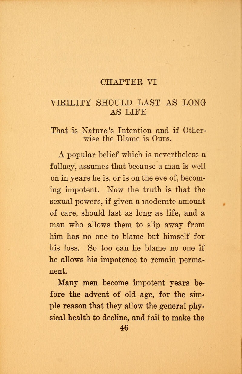 VIRILITY SHOULD LAST AS LONG AS LIFE That is Nature's Intention and if Other- wise the Blame is Ours. A popular belief which is nevertheless a fallacy, assumes that because a man is well on in years he is, or is on the eve of, becom- ing impotent. Now the truth is that the sexual powers, if given a moderate amount of care, should last as long as life, and a man who allows them to slip away from him has no one to blame but himself for his loss. So too can he blame no one if he allows his impotence to remain perma- nent. Many men become impotent years be- fore the advent of old age, for the sim- ple reason that they allow the general phy- sical health to decline, and fail to make the