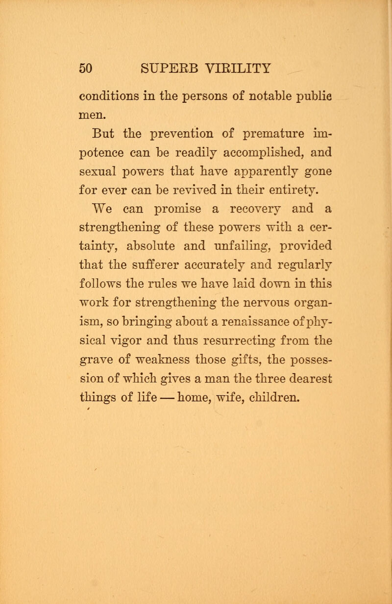 conditions in the persons of notable public men. But the prevention of premature im- potence can be readily accomplished, and sexual powers that have apparently gone for ever can be revived in their entirety. We can promise a recovery and a strengthening of these powers with a cer- tainty, absolute and unfailing, provided that the sufferer accurately and regularly follows the rules we have laid down in this work for strengthening the nervous organ- ism, so bringing about a renaissance of phy- sical vigor and thus resurrecting from the grave of weakness those gifts, the posses- sion of which gives a man the three dearest things of life — home, wife, children.