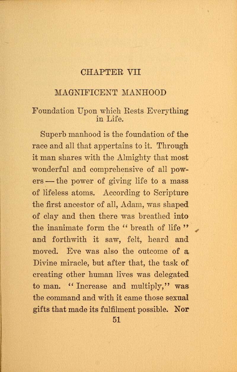 MAGNIFICENT MANHOOD Foundation Upon which Rests Everything in Life. Superb manhood is the foundation of the race and all that appertains to it. Through it man shares with the Almighty that most wonderful and comprehensive of all pow- ers— the power of giving life to a mass of lifeless atoms. According to Scripture the first ancestor of all, Adam, was shaped of clay and then there was breathed into the inanimate form the  breath of life  and forthwith it saw, felt, heard and moved. Eve was also the outcome of a Divine miracle, but after that, the task of creating other human lives was delegated to man.  Increase and multiply, was the command and with it came those sexual gifts that made its fulfilment possible. Nor